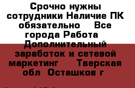 Срочно нужны сотрудники.Наличие ПК обязательно! - Все города Работа » Дополнительный заработок и сетевой маркетинг   . Тверская обл.,Осташков г.